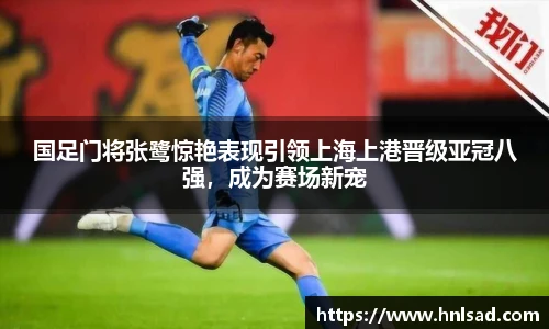 国足门将张鹭惊艳表现引领上海上港晋级亚冠八强，成为赛场新宠